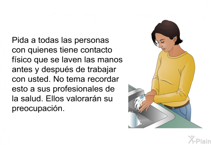 Pida a todas las personas con quienes tiene contacto fsico que se laven las manos antes y despus de trabajar con usted. No tema recordar esto a sus profesionales de la salud. Ellos valorarn su preocupacin.