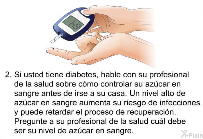 Si usted tiene diabetes, hable con su profesional de la salud sobre cmo controlar su azcar en sangre antes de irse a su casa. Un nivel alto de azcar en sangre aumenta su riesgo de infecciones y puede retardar el proceso de recuperacin. Pregunte a su profesional de la salud cul debe ser su nivel de azcar en sangre.