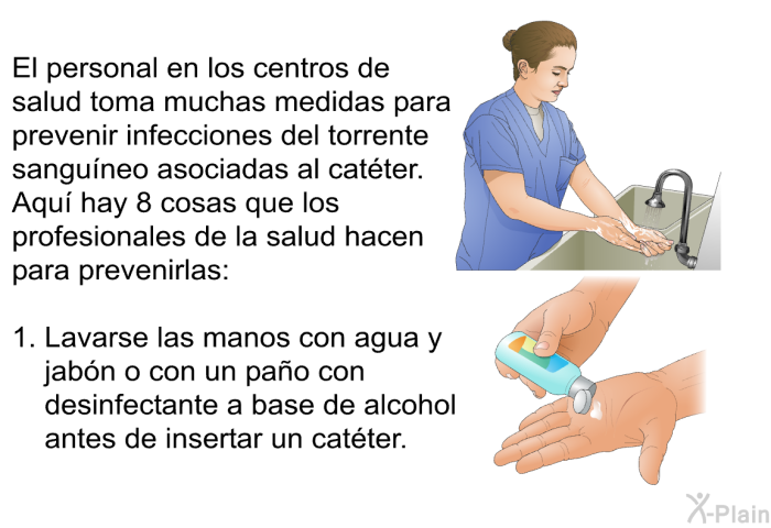 El personal en los centros de salud toma muchas medidas para prevenir infecciones del torrente sanguneo asociadas al catter. Aqu hay 8 cosas que los profesionales de la salud hacen para prevenirlas:  Lavarse las manos con agua y jabn o con un pao con desinfectante a base de alcohol antes de insertar un catter.