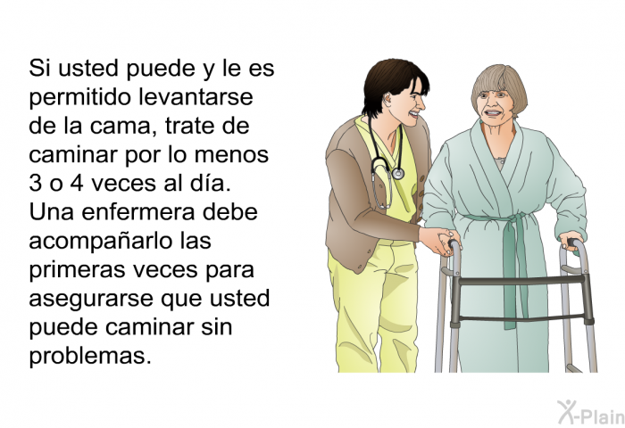 Si usted puede y le es permitido levantarse de la cama, trate de caminar por lo menos 3 o 4 veces al da. Una enfermera debe acompaarlo las primeras veces para asegurarse que usted puede caminar sin problemas.
