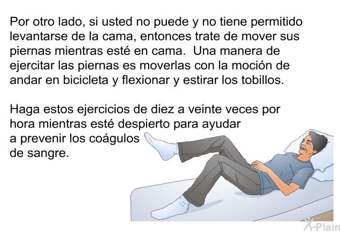 Por otro lado, si usted no puede y no tiene permitido levantarse de la cama, entonces trate de mover sus piernas mientras est en cama. Una manera de ejercitar las piernas es moverlas con la mocin de andar en bicicleta y flexionar y estirar los tobillos. Haga estos ejercicios de diez a veinte veces por hora mientras est despierto para ayudar a prevenir los cogulos de sangre.
