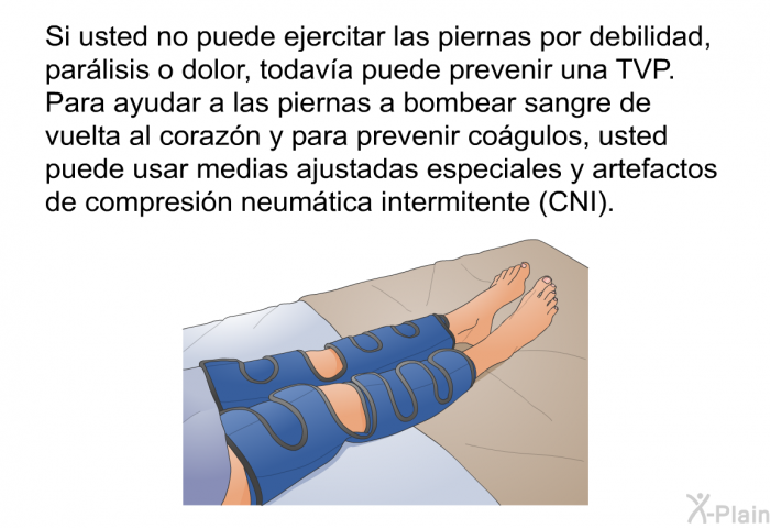 Si usted no puede ejercitar las piernas por debilidad, parlisis o dolor, todava puede prevenir una TVP. Para ayudar a las piernas a bombear sangre de vuelta al corazn y para prevenir cogulos, usted puede usar medias ajustadas especiales y artefactos de compresin neumtica intermitente (CNI).