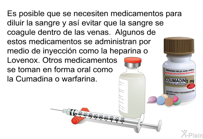 Es posible que se necesiten medicamentos para diluir la sangre y as evitar que la sangre se coagule dentro de las venas. Algunos de estos medicamentos se administran por medio de inyeccin como la heparina o Lovenox. Otros medicamentos se toman en forma oral como la Cumadina o warfarina.