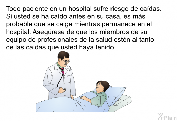 Todo paciente en un hospital sufre riesgo de cadas. Si usted se ha cado antes en su casa, es ms probable que se caiga mientras permanece en el hospital. Asegrese de que los miembros de su equipo de profesionales de la salud estn al tanto de las cadas que usted haya tenido.