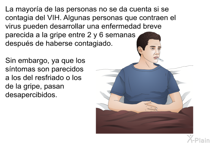 La mayora de las personas no se da cuenta si se contagia del VIH. Algunas personas que contraen el virus pueden desarrollar una enfermedad breve parecida a la gripe entre 2 y 6 semanas despus de haberse contagiado. Sin embargo, ya que los sntomas son parecidos a los del resfriado o los de la gripe, pasan desapercibidos.