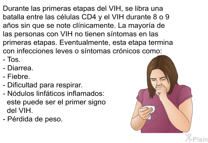 Durante las primeras etapas del VIH, se libra una batalla entre las clulas CD4 y el VIH durante 8 o 9 aos sin que se note clnicamente. La mayora de las personas con VIH no tienen sntomas en las primeras etapas. Eventualmente, esta etapa termina con infecciones leves o sntomas crnicos como:  Tos. Diarrea. Fiebre. Dificultad para respirar. Ndulos linfticos inflamados: este puede ser el primer signo del VIH. Prdida de peso.