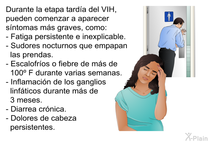 Durante la etapa tarda del VIH, pueden comenzar a aparecer sntomas ms graves, como:  Fatiga persistente e inexplicable. Sudores nocturnos que empapan las prendas. Escalofros o fiebre de ms de 100º F durante varias semanas. Inflamacin de los ganglios linfticos durante ms de 3 meses. Diarrea crnica. Dolores de cabeza persistentes.