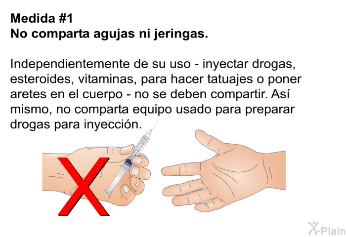 <B>Medida #1</B> No comparta agujas ni jeringas. Independientemente de su uso &ndash; inyectar drogas, esteroides, vitaminas, para hacer tatuajes o poner aretes en el cuerpo - no se deben compartir. As� mismo, no comparta equipo usado para preparar drogas para inyecci�n.