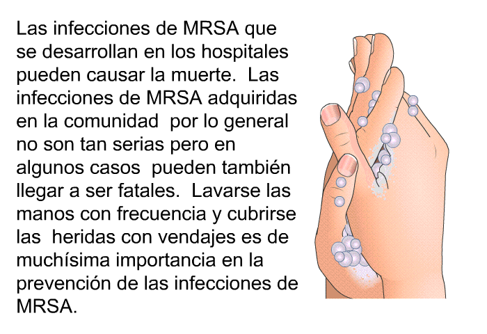 Las infecciones de MRSA que se desarrollan en los hospitales pueden causar la muerte. Las infecciones de MRSA adquiridas en la comunidad por lo general no son tan serias pero en algunos casos pueden tambin llegar a ser fatales. Lavarse las manos con frecuencia y cubrirse las heridas con vendajes es de muchsima importancia en la prevencin de las infecciones de MRSA.