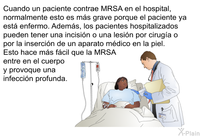 Cuando un paciente contrae MRSA en el hospital, normalmente esto es ms grave porque el paciente ya est enfermo. Adems, los pacientes hospitalizados pueden tener una incisin o una lesin por ciruga o por la insercin de un aparato mdico en la piel. Esto hace ms fcil que la MRSA entre en el cuerpo y provoque una infeccin profunda.