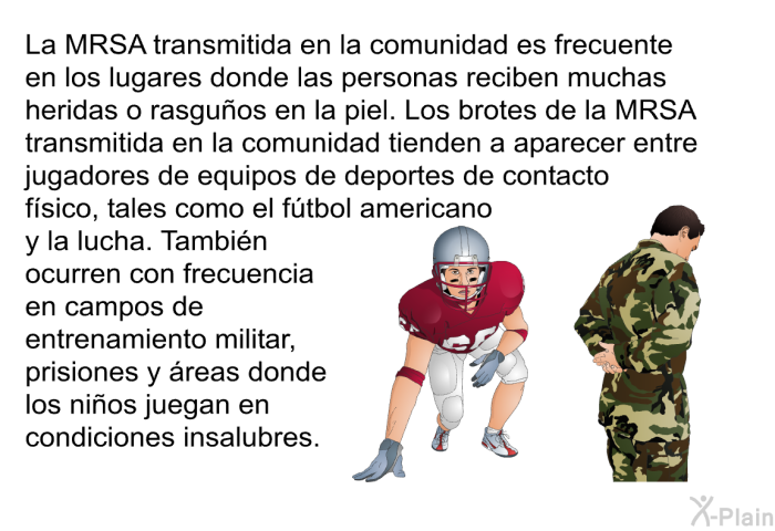La MRSA transmitida en la comunidad es frecuente en los lugares donde las personas reciben muchas heridas o rasguos en la piel. Los brotes de la MRSA transmitida en la comunidad tienden a aparecer entre jugadores de equipos de deportes de contacto fsico, tales como el ftbol americano y la lucha. Tambin ocurren con frecuencia en campos de entrenamiento militar, prisiones y reas donde los nios juegan en condiciones insalubres.