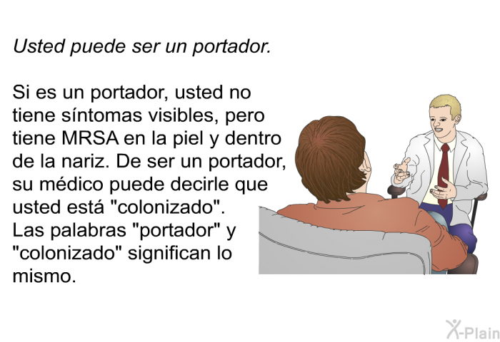 Usted puede ser un portador. Si es un portador, usted no tiene sntomas visibles, pero tiene MRSA en la piel y dentro de la nariz. De ser un portador, su mdico puede decirle que usted est “colonizado”. Las palabras “portador” y “colonizado” significan lo mismo.