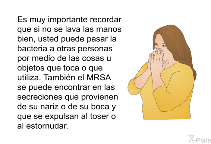 Es muy importante recordar que si no se lava las manos bien, usted puede pasar la bacteria a otras personas por medio de las cosas u objetos que toca o que utiliza. Tambin el MRSA se puede encontrar en las secreciones que provienen de su nariz o de su boca y que se expulsan al toser o al estornudar.