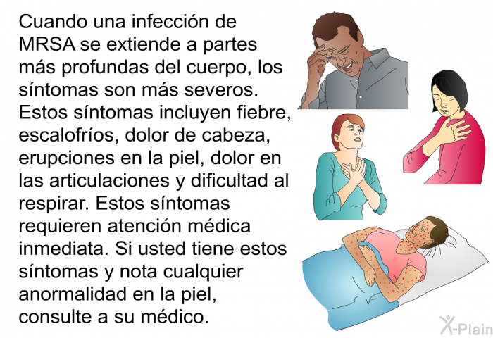 Cuando una infecci�n de MRSA se extiende a partes m�s profundas del cuerpo, los s�ntomas son m�s severos. Estos s�ntomas incluyen fiebre, escalofr�os, dolor de cabeza, erupciones en la piel, dolor en las articulaciones y dificultad al respirar. Estos s�ntomas requieren atenci�n m�dica inmediata. Si usted tiene estos s�ntomas y nota cualquier anormalidad en la piel, consulte a su m�dico.