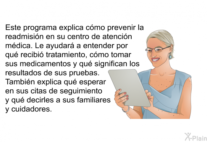 Esta informacin acerca de su salud explica cmo prevenir la readmisin en su centro de atencin mdica. Le ayudar a entender por qu recibi tratamiento, cmo tomar sus medicamentos y qu significan los resultados de sus pruebas. Tambin explica qu esperar en sus citas de seguimiento y qu decirles a sus familiares y cuidadores.