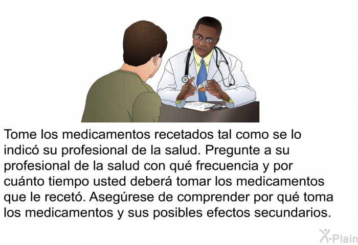 Tome los medicamentos recetados tal como se lo indic su profesional de la salud. Pregunte a su profesional de la salud con qu frecuencia y por cunto tiempo usted deber tomar los medicamentos que le recet. Asegrese de comprender por qu toma los medicamentos y sus posibles efectos secundarios.