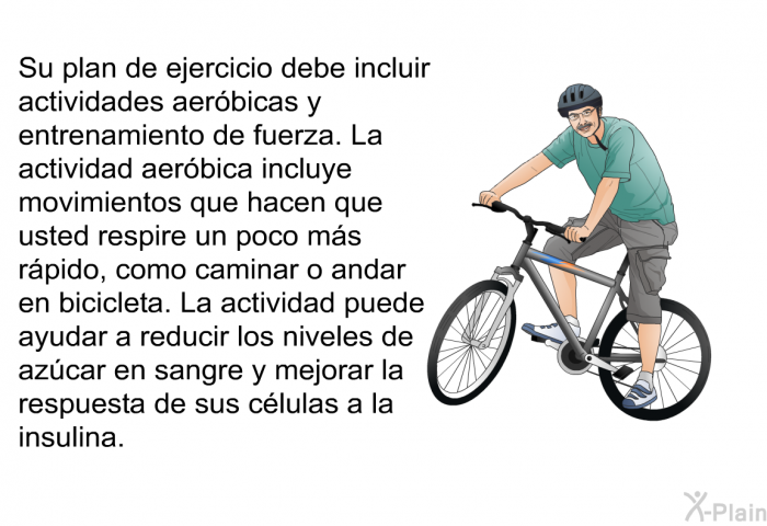 Su plan de ejercicio debe incluir actividades aerbicas y entrenamiento de fuerza. La actividad aerbica incluye movimientos que hacen que usted respire un poco ms rpido, como caminar o andar en bicicleta. La actividad puede ayudar a reducir los niveles de azcar en sangre y mejorar la respuesta de sus clulas a la insulina.