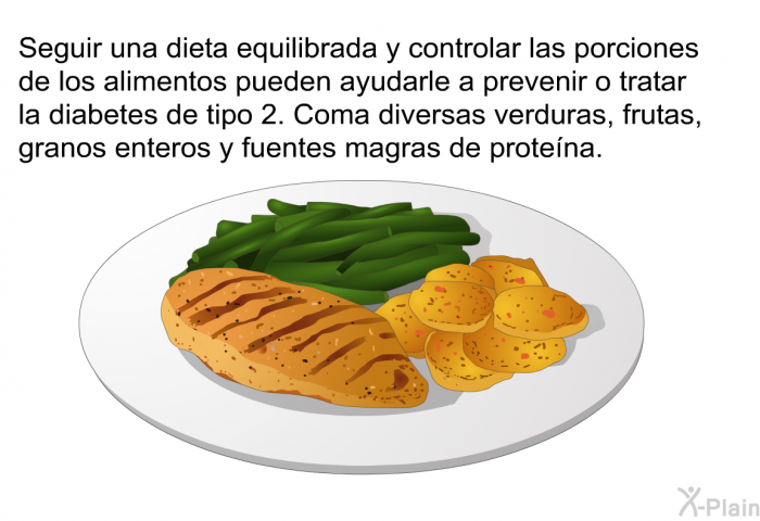 Seguir una dieta equilibrada y controlar las porciones de los alimentos pueden ayudarle a prevenir o tratar la diabetes de tipo 2. Coma diversas verduras, frutas, granos enteros y fuentes magras de protena.