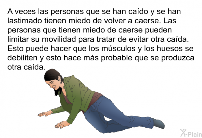 A veces las personas que se han cado y se han lastimado tienen miedo de volver a caerse. Las personas que tienen miedo de caerse pueden limitar su movilidad para tratar de evitar otra cada. Esto puede hacer que los msculos y los huesos se debiliten y esto hace ms probable que se produzca otra cada.