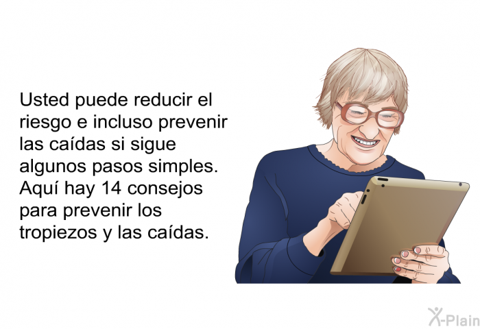 Usted puede reducir el riesgo e incluso prevenir las cadas si sigue algunos pasos simples. Aqu hay 14 consejos para prevenir los tropiezos y las cadas.