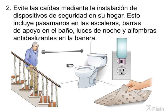 Evite las cadas mediante la instalacin de dispositivos de seguridad en su hogar. Esto incluye pasamanos en las escaleras, barras de apoyo en el bao, luces de noche y alfombras antideslizantes en la baera.