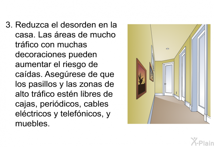 Reduzca el desorden en la casa. Las reas de mucho trfico con muchas decoraciones pueden aumentar el riesgo de cadas. Asegrese de que los pasillos y las zonas de alto trfico estn libres de cajas, peridicos, cables elctricos y telefnicos, y muebles.