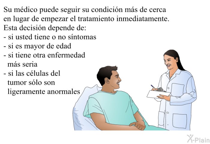Su m�dico puede seguir su condici�n m�s de cerca en lugar de empezar el tratamiento inmediatamente. Esta decisi�n depende de:  si usted tiene o no s�ntomas si es mayor de edad si tiene otra enfermedad m�s seria si las c�lulas del tumor s�lo son ligeramente anormales