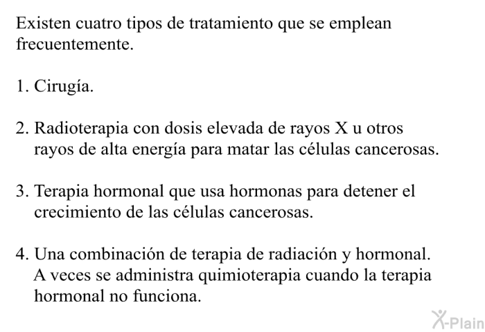 Existen cuatro tipos de tratamiento que se emplean frecuentemente.  Cirug�a. Radioterapia con dosis elevada de rayos X u otros rayos de alta energ�a para matar las c�lulas cancerosas. Terapia hormonal que usa hormonas para detener el crecimiento de las c�lulas cancerosas. Una combinaci�n de terapia de radiaci�n y hormonal. A veces se administra quimioterapia cuando la terapia hormonal no funciona.