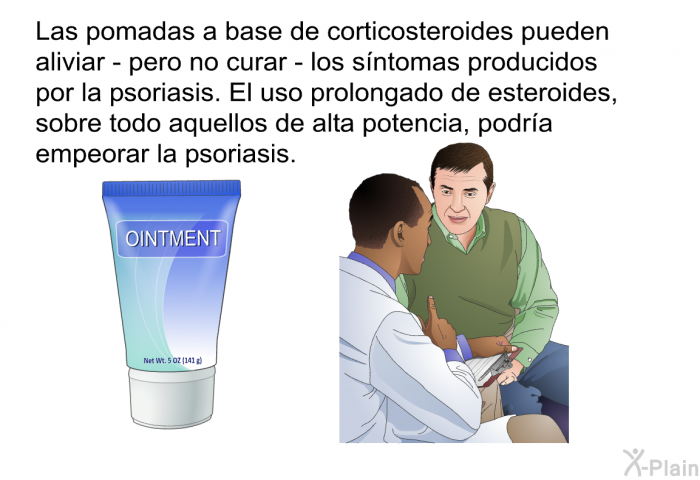 Las pomadas a base de corticosteroides pueden aliviar - pero no curar - los s�ntomas producidos por la psoriasis. El uso prolongado de esteroides, sobre todo aquellos de alta potencia, podr�a empeorar la psoriasis.