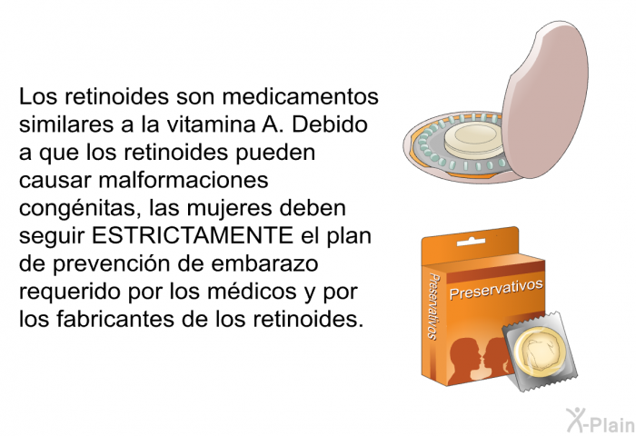 Los retinoides son medicamentos similares a la vitamina A. Debido a que los retinoides pueden causar malformaciones cong�nitas, las mujeres deben seguir ESTRICTAMENTE el plan de prevenci�n de embarazo requerido por los m�dicos y por los fabricantes de los retinoides.