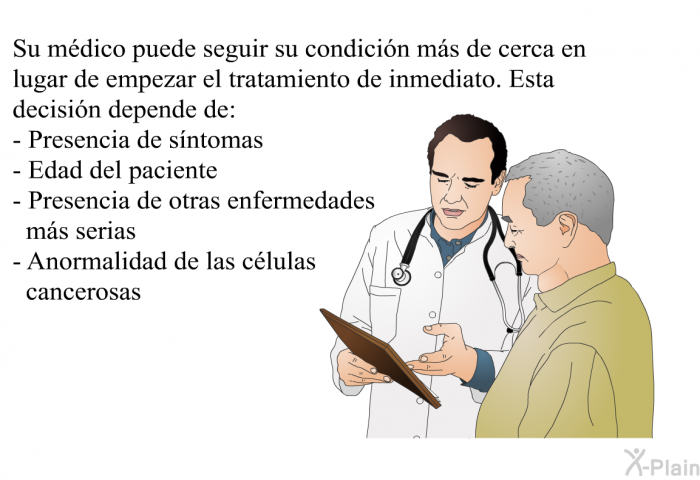 Su m�dico puede seguir su condici�n m�s de cerca en lugar de empezar el tratamiento de inmediato. Esta decisi�n depende de:  Presencia de s�ntomas Edad del paciente Presencia de otras enfermedades m�s serias Anormalidad de las c�lulas cancerosas