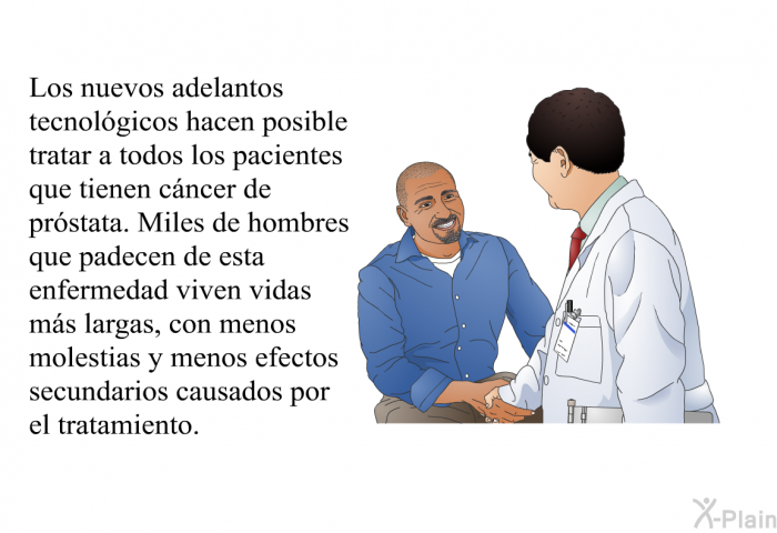 Los nuevos adelantos tecnol�gicos hacen posible tratar a todos los pacientes que tienen c�ncer de pr�stata. Miles de hombres que padecen de esta enfermedad viven vidas m�s largas, con menos molestias y menos efectos secundarios causados por el tratamiento.
