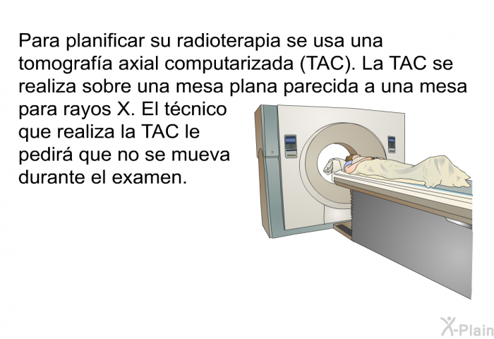 Para planificar su radioterapia se usa una tomografa axial computarizada (TAC). La TAC se realiza sobre una mesa plana parecida a una mesa para rayos X. El tcnico que realiza la TAC le pedir que no se mueva durante el examen.