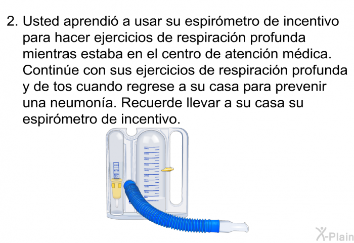 Usted aprendi a usar su espirmetro de incentivo para hacer ejercicios de respiracin profunda mientras estaba en el centro de atencin mdica. Contine con sus ejercicios de respiracin profunda y de tos cuando regrese a su casa para prevenir una neumona. Recuerde llevar a su casa su espirmetro de incentivo.