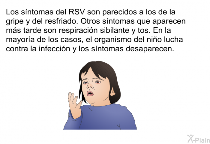 Los sntomas del RSV son parecidos a los de la gripe y del resfriado. Otros sntomas que aparecen ms tarde son respiracin sibilante y tos. En la mayora de los casos, el organismo del nio lucha contra la infeccin y los sntomas desaparecen.