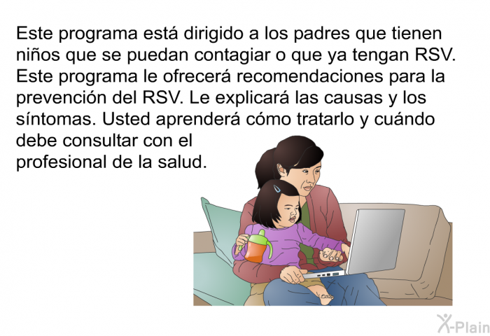 Esta informacin acerca de su salud est dirigido a los padres que tienen nios que se puedan contagiar o que ya tengan RSV. Este programa le ofrecer recomendaciones para la prevencin del RSV. Le explicar las causas y los sntomas. Usted aprender cmo tratarlo y cundo debe consultar con el profesional de la salud.