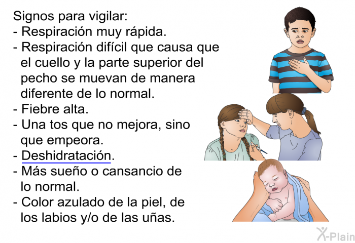 Signos para vigilar:  Respiraci�n muy r�pida. Respiraci�n dif�cil que causa que el cuello y la parte superior del pecho se muevan de manera diferente de lo normal. Fiebre alta. Una tos que no mejora, sino que empeora. Deshidrataci�n. M�s sue�o o cansancio de lo normal. Color azulado de la piel, de los labios y/o de las u�as.