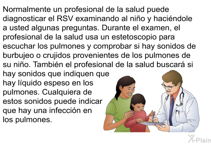 Normalmente un profesional de la salud puede diagnosticar el RSV examinando al ni�o y haci�ndole a usted algunas preguntas. Durante el examen, el profesional de la salud usa un estetoscopio para escuchar los pulmones y comprobar si hay sonidos de burbujeo o crujidos provenientes de los pulmones de su ni�o. Tambi�n el profesional de la salud buscar� si hay sonidos que indiquen que hay l�quido espeso en los pulmones. Cualquiera de estos sonidos puede indicar que hay una infecci�n en los pulmones.