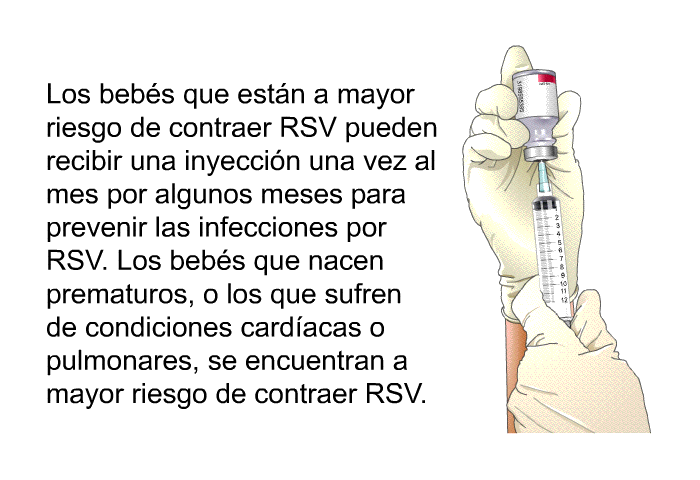 Los bebs que estn a mayor riesgo de contraer RSV pueden recibir una inyeccin una vez al mes por algunos meses para prevenir las infecciones por RSV. Los bebs que nacen prematuros, o los que sufren de condiciones cardacas o pulmonares, se encuentran a mayor riesgo de contraer RSV.