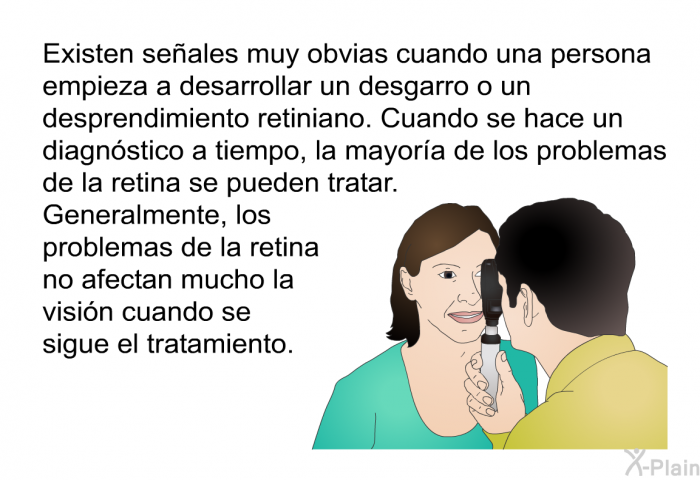 Existen seales muy obvias cuando una persona empieza a desarrollar un desgarro o un desprendimiento retiniano. Cuando se hace un diagnstico a tiempo, la mayora de los problemas de la retina se pueden tratar. Generalmente, los problemas de la retina no afectan mucho la visin cuando se sigue el tratamiento.