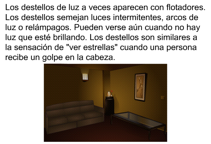 Los destellos de luz a veces aparecen con flotadores. Los destellos semejan luces intermitentes, arcos de luz o relmpagos. Pueden verse an cuando no hay luz que est brillando. Los destellos son similares a la sensacin de “ver estrellas” cuando una persona recibe un golpe en la cabeza.