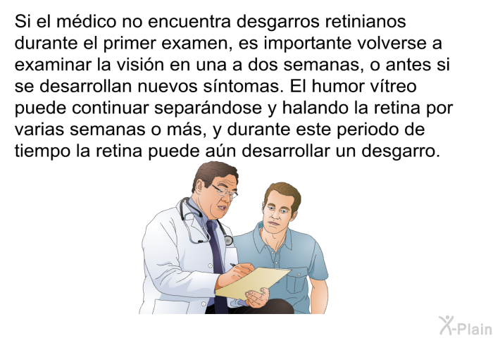 Si el m�dico no encuentra desgarros retinianos durante el primer examen, es importante volverse a examinar la visi�n en una a dos semanas, o antes si se desarrollan nuevos s��ntomas. El humor v��treo puede continuar separ�ndose y halando la retina por varias semanas o m�s, y durante este periodo de tiempo la retina puede a�n desarrollar un desgarro.