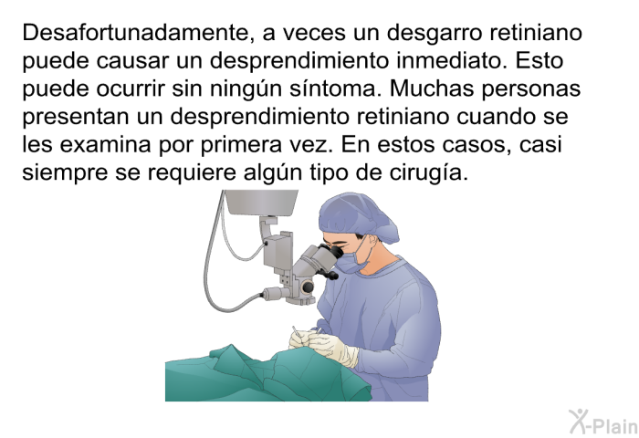Desafortunadamente, a veces un desgarro retiniano puede causar un desprendimiento inmediato. Esto puede ocurrir sin ning�n s��ntoma. Muchas personas presentan un desprendimiento retiniano cuando se les examina por primera vez. En estos casos, casi siempre se requiere alg�n tipo de cirug��a.