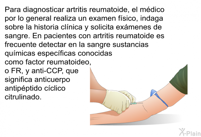 Para diagnosticar artritis reumatoide, el mdico por lo general realiza un examen fsico, indaga sobre la historia clnica y solicita exmenes de sangre. En pacientes con artritis reumatoide es frecuente detectar en la sangre sustancias qumicas especficas conocidas como factor reumatoideo, o FR, y anti-CCP, que significa anticuerpo antipptido cclico citrulinado.