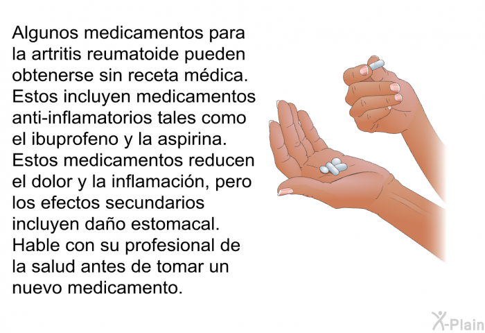 Algunos medicamentos para la artritis reumatoide pueden obtenerse sin receta m�dica. Estos incluyen medicamentos anti-inflamatorios tales como el ibuprofeno y la aspirina. Estos medicamentos reducen el dolor y la inflamaci�n, pero los efectos secundarios incluyen da�o estomacal. Hable con su profesional de la salud antes de tomar un nuevo medicamento.