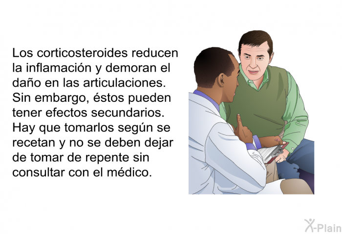 Los corticosteroides reducen la inflamaci�n y demoran el da�o en las articulaciones. Sin embargo, �stos pueden tener efectos secundarios. Hay que tomarlos seg�n se recetan, y no se deben dejar de tomar de repente sin consultar con el m�dico.