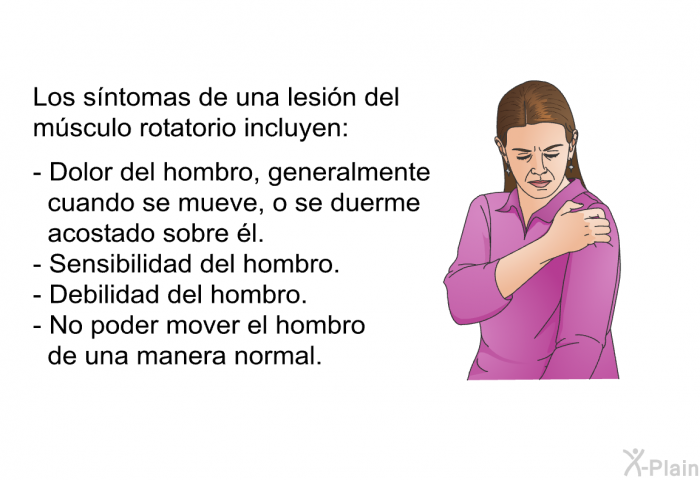 Los sntomas de una lesin del msculo rotatorio incluyen:  Dolor del hombro, generalmente cuando se mueve, o se duerme acostado sobre l. Sensibilidad del hombro. Debilidad del hombro. No poder mover el hombro de una manera normal.