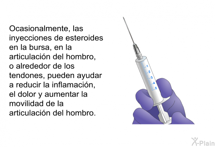 Ocasionalmente, las inyecciones de esteroides en la bursa, en la articulaci�n del hombro, o alrededor de los tendones, pueden ayudar a reducir la inflamaci�n, el dolor y aumentar la movilidad de la articulaci�n del hombro.