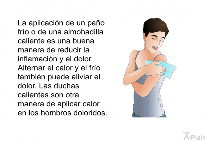 La aplicacin de un pao fro o de una almohadilla caliente es una buena manera de reducir la inflamacin y el dolor. Alternar el calor y el fro tambin puede aliviar el dolor. Las duchas calientes son otra manera de aplicar calor en los hombros doloridos.