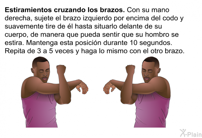 <B>Estiramientos cruzando los brazos</B>. Con su mano derecha, sujete el brazo izquierdo por encima del codo y suavemente tire de l hasta situarlo delante de su cuerpo, de manera que pueda sentir que su hombro se estira. Mantenga esta posicin durante 10 segundos. Repita de 3 a 5 veces y haga lo mismo con el otro brazo.